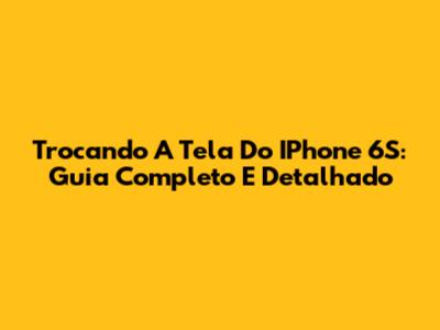 Trocando A Tela Do IPhone 6S: Guia Completo E Detalhado