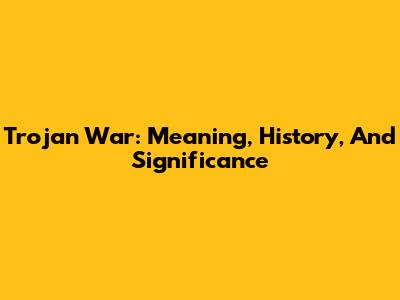 Trojan War: Meaning, History, And Significance