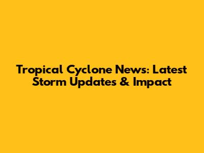 Tropical Cyclone News: Latest Storm Updates & Impact