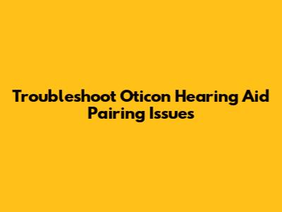 Troubleshoot Oticon Hearing Aid Pairing Issues
