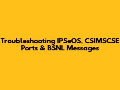 Troubleshooting IPSeOS, CSIMSCSE Ports & BSNL Messages
