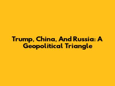 Trump, China, And Russia: A Geopolitical Triangle