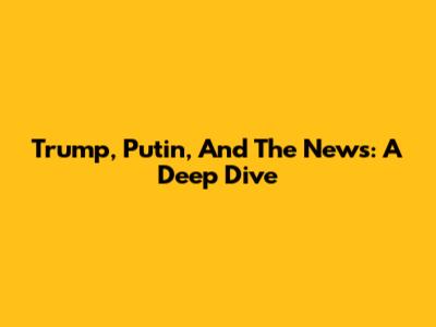 Trump, Putin, And The News: A Deep Dive