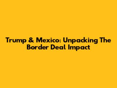 Trump & Mexico: Unpacking The Border Deal Impact