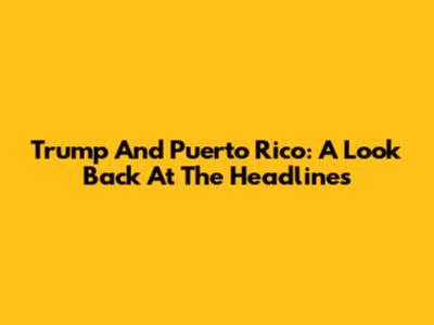 Trump And Puerto Rico: A Look Back At The Headlines