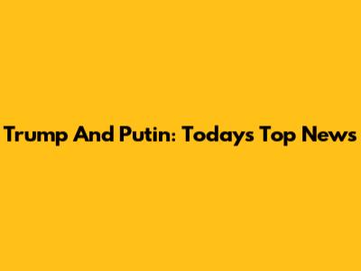 Trump And Putin: Today's Top News