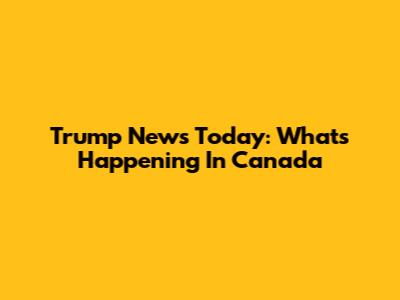 Trump News Today: What's Happening In Canada