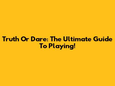 Truth Or Dare: The Ultimate Guide To Playing!