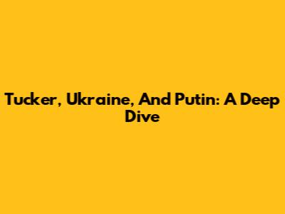 Tucker, Ukraine, And Putin: A Deep Dive