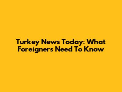 Turkey News Today: What Foreigners Need To Know