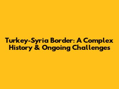 Turkey-Syria Border: A Complex History & Ongoing Challenges