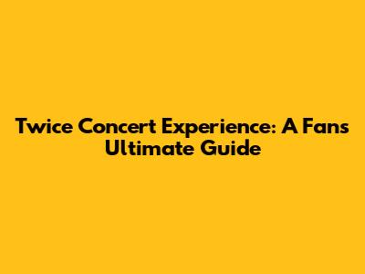 Twice Concert Experience: A Fan's Ultimate Guide