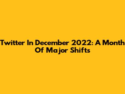 Twitter In December 2022: A Month Of Major Shifts