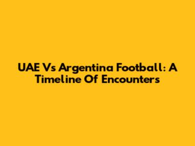 UAE Vs Argentina Football: A Timeline Of Encounters