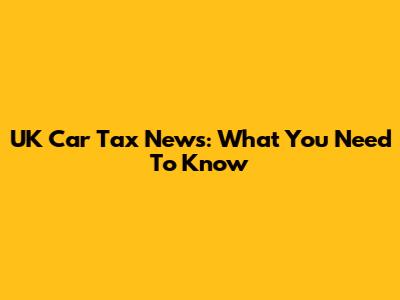 UK Car Tax News: What You Need To Know