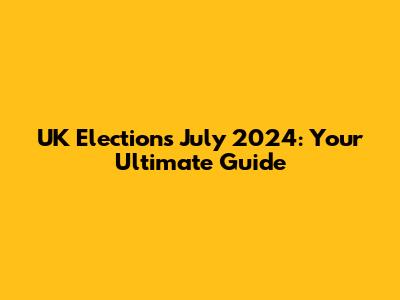 UK Elections July 2024: Your Ultimate Guide