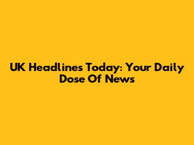 UK Headlines Today: Your Daily Dose Of News