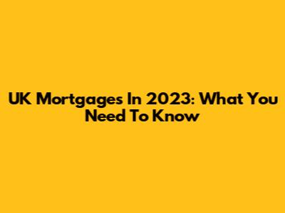 UK Mortgages In 2023: What You Need To Know