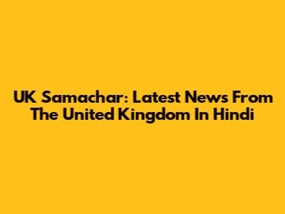 UK Samachar: Latest News From The United Kingdom In Hindi