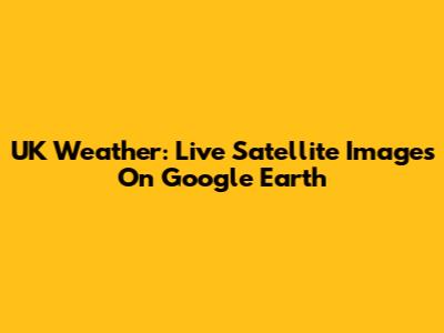 UK Weather: Live Satellite Images On Google Earth