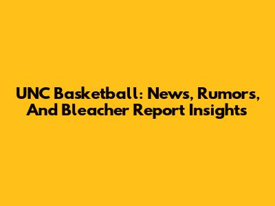 UNC Basketball: News, Rumors, And Bleacher Report Insights
