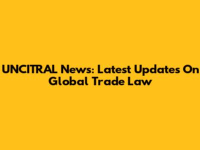 UNCITRAL News: Latest Updates On Global Trade Law