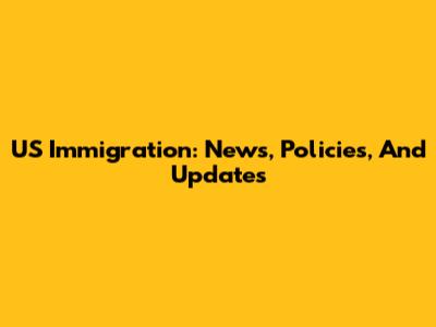 US Immigration: News, Policies, And Updates