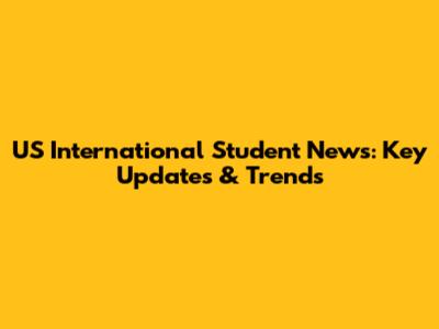 US International Student News: Key Updates & Trends