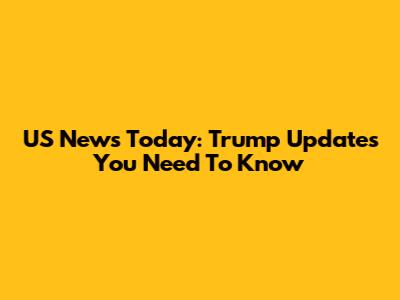 US News Today: Trump Updates You Need To Know