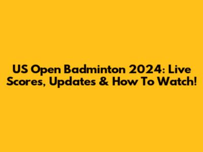 US Open Badminton 2024: Live Scores, Updates & How To Watch!