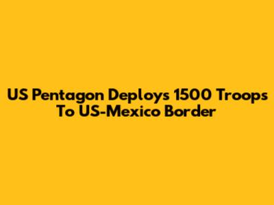 US Pentagon Deploys 1500 Troops To US-Mexico Border