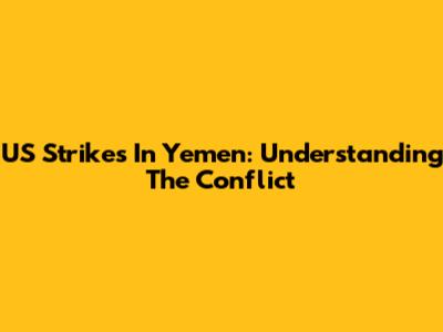 US Strikes In Yemen: Understanding The Conflict