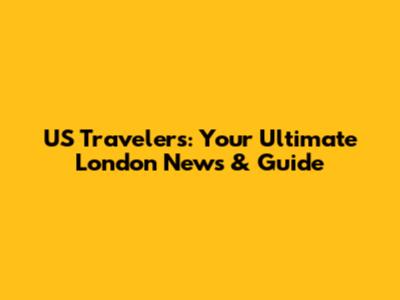 US Travelers: Your Ultimate London News & Guide