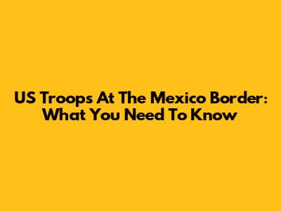 US Troops At The Mexico Border: What You Need To Know