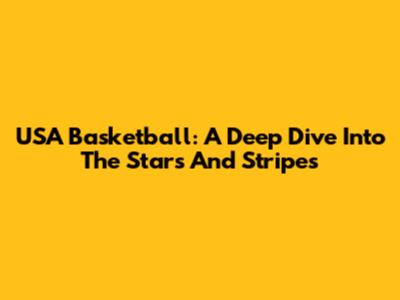 USA Basketball: A Deep Dive Into The Stars And Stripes