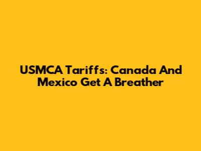 USMCA Tariffs: Canada And Mexico Get A Breather
