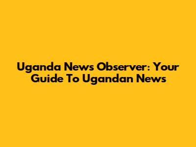 Uganda News Observer: Your Guide To Ugandan News