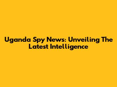 Uganda Spy News: Unveiling The Latest Intelligence