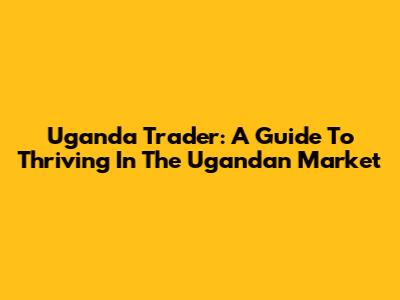 Uganda Trader: A Guide To Thriving In The Ugandan Market