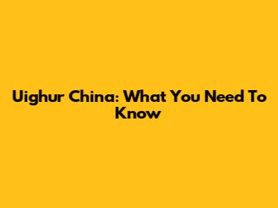 Uighur China: What You Need To Know