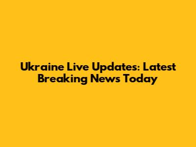 Ukraine Live Updates: Latest Breaking News Today