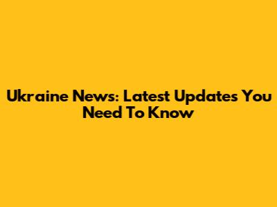 Ukraine News: Latest Updates You Need To Know