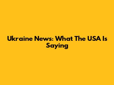 Ukraine News: What The USA Is Saying