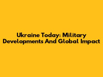 Ukraine Today: Military Developments And Global Impact