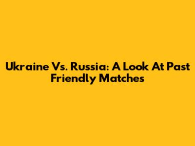 Ukraine Vs. Russia: A Look At Past Friendly Matches