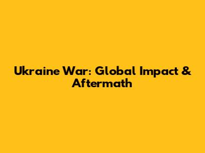 Ukraine War: Global Impact & Aftermath