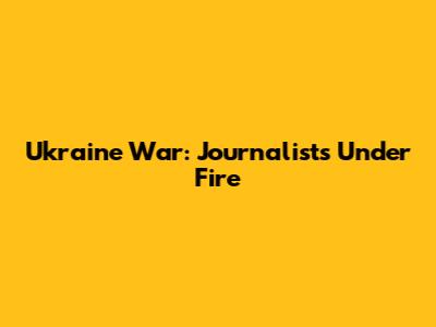 Ukraine War: Journalists Under Fire