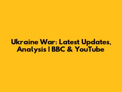 Ukraine War: Latest Updates, Analysis | BBC & YouTube