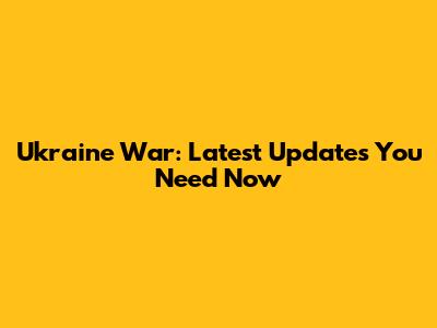 Ukraine War: Latest Updates You Need Now
