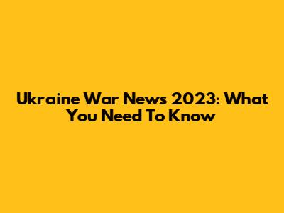 Ukraine War News 2023: What You Need To Know